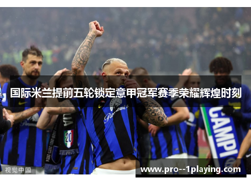 国际米兰提前五轮锁定意甲冠军赛季荣耀辉煌时刻 国际米兰提前五轮锁定意甲冠军赛季荣耀辉煌时刻